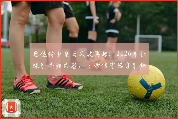 恩佐转会皇马风波再起：2026年社媒引圣经内容，上帝信守诺言引热议