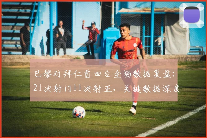 巴黎对拜仁首回合全场数据复盘：21次射门11次射正，关键数据深度对比与比赛走势分析