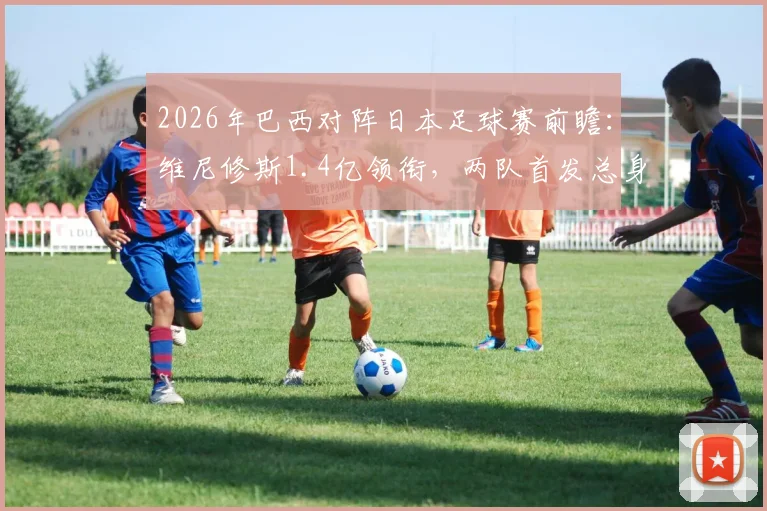 2026年巴西对阵日本足球赛前瞻:维尼修斯1.4亿领衔,两队首发总身价差距大分析