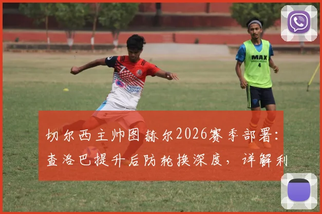 切尔西主帅图赫尔2026赛季部署：查洛巴提升后防轮换深度，详解利用补水时间进行战术调整