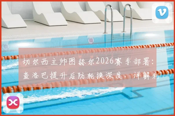 切尔西主帅图赫尔2026赛季部署：查洛巴提升后防轮换深度，详解利用补水时间进行战术调整