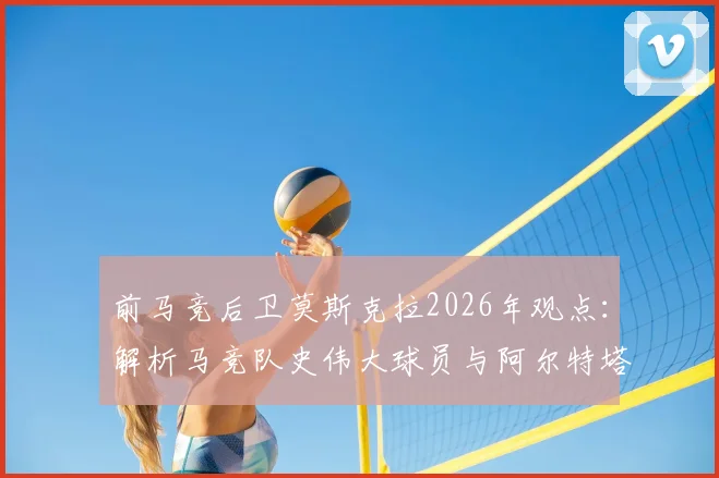 前马竞后卫莫斯克拉2026年观点：解析马竞队史伟大球员与阿尔特塔激发潜力之道