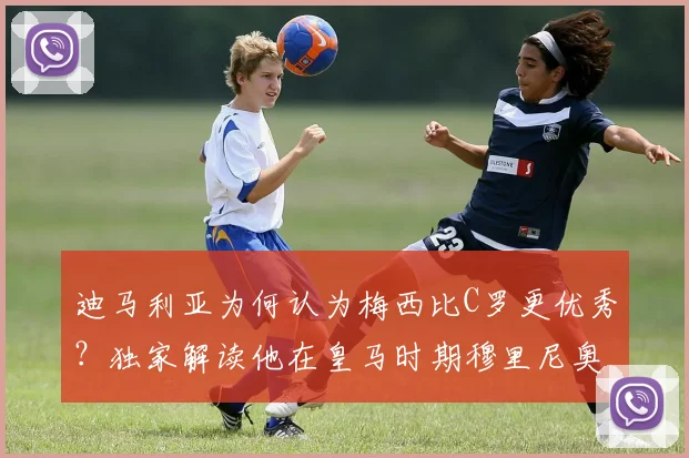 迪马利亚为何认为梅西比C罗更优秀？独家解读他在皇马时期穆里尼奥2026年至今的深远影响