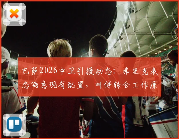 巴萨2026中卫引援动态:弗里克表态满意现有配置,叫停转会工作原因分析,附后防线人员展望