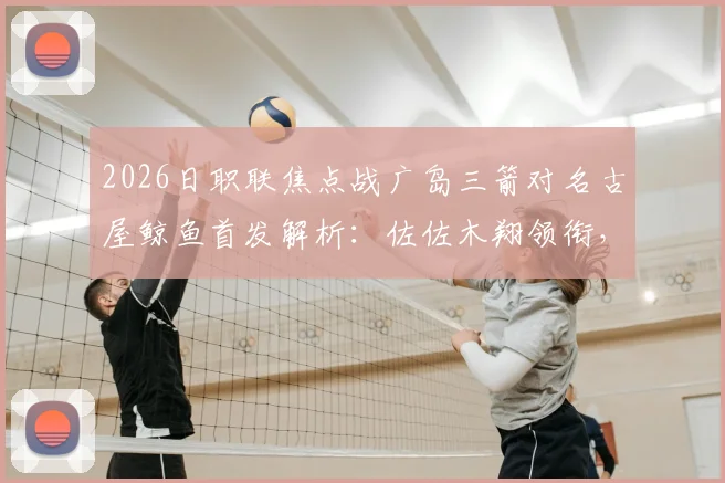 2026日职联焦点战广岛三箭对名古屋鲸鱼首发解析：佐佐木翔领衔，川边骏关键角色点评与胜负前瞻