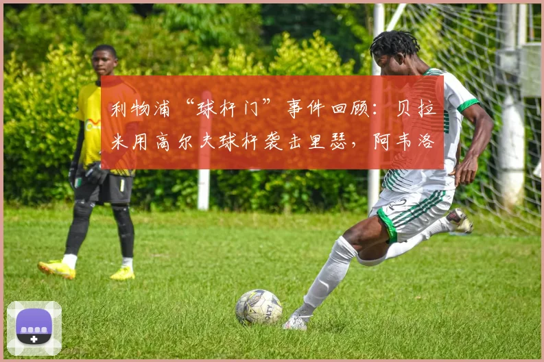 利物浦“球杆门”事件回顾：贝拉米用高尔夫球杆袭击里瑟，阿韦洛亚在2026年重提旧事，详述当年冲突细节