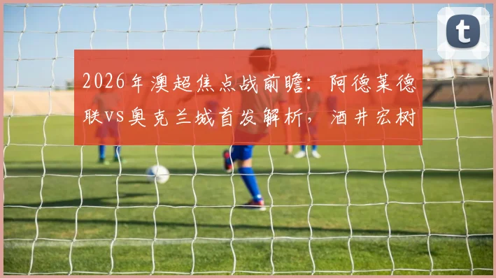 2026年澳超焦点战前瞻：阿德莱德联vs奥克兰城首发解析，酒井宏树领衔，约万诺维奇替补待命