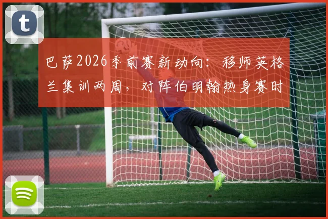 巴萨2026季前赛新动向：移师英格兰集训两周，对阵伯明翰热身赛时间、地点及门票信息前瞻