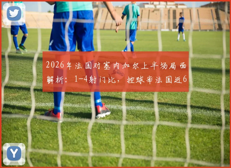 2026年法国对塞内加尔上半场局面解析:1-4射门比,控球率法国近6成优势何在?