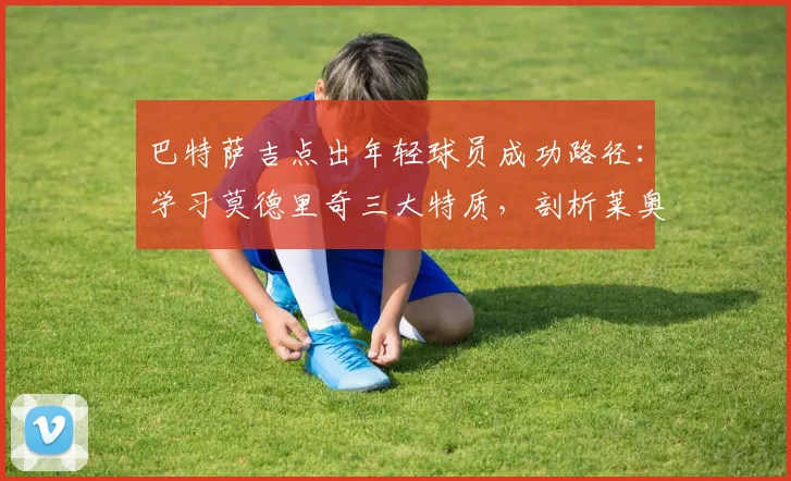 巴特萨吉点出年轻球员成功路径：学习莫德里奇三大特质，剖析莱奥2026的卓越天赋