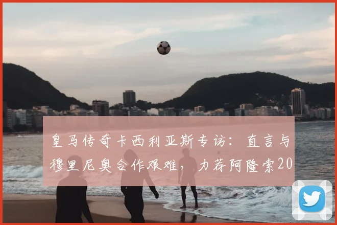 皇马传奇卡西利亚斯专访：直言与穆里尼奥合作艰难，力荐阿隆索2026年回归执教