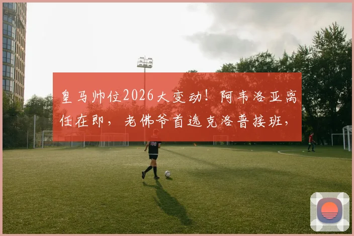 皇马帅位2026大变动!阿韦洛亚离任在即,老佛爷首选克洛普接班,三大候选人优劣势全解析
