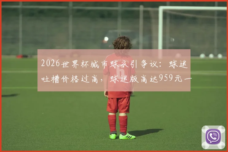 2026世界杯城市球衣引争议：球迷吐槽价格过高，球迷版高达959元一件划算吗？