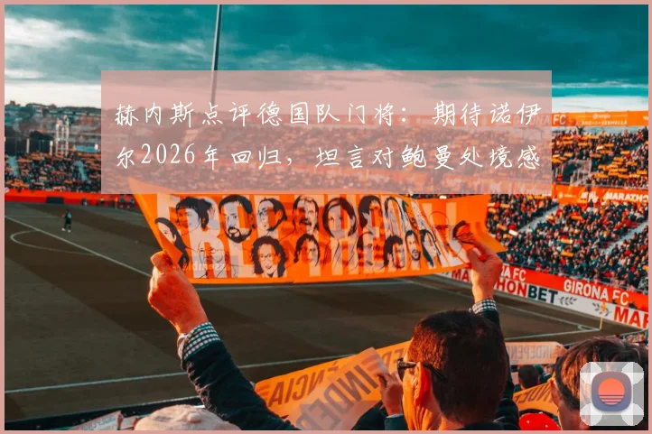 赫内斯点评德国队门将：期待诺伊尔2026年回归，坦言对鲍曼处境感到遗憾