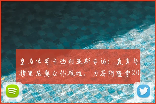 皇马传奇卡西利亚斯专访：直言与穆里尼奥合作艰难，力荐阿隆索2026年回归执教