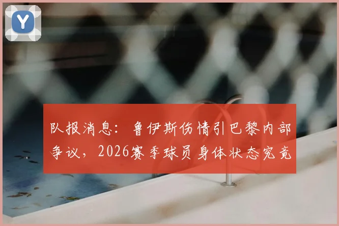 队报消息：鲁伊斯伤情引巴黎内部争议，2026赛季球员身体状态究竟如何？