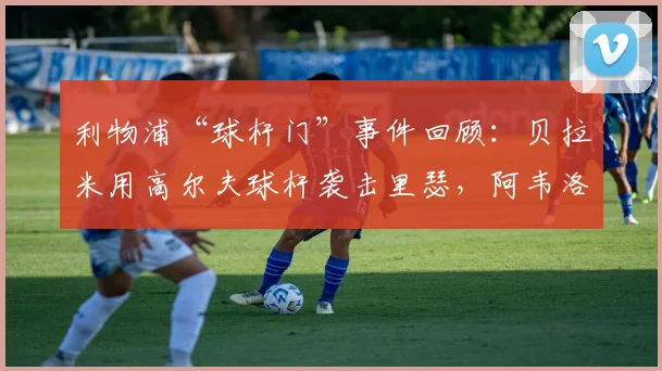 利物浦“球杆门”事件回顾：贝拉米用高尔夫球杆袭击里瑟，阿韦洛亚在2026年重提旧事，详述当年冲突细节