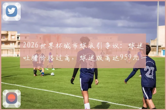 2026世界杯城市球衣引争议:球迷吐槽价格过高,球迷版高达959元一件划算吗?
