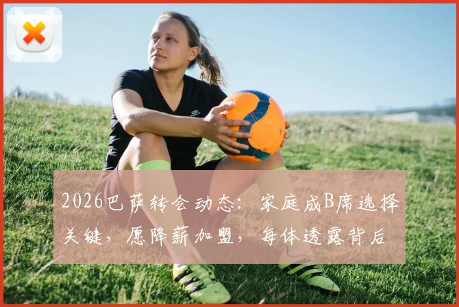 2026巴萨转会动态：家庭成B席选择关键，愿降薪加盟，每体透露背后原因