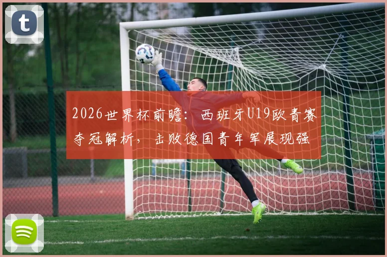 2026世界杯前瞻：西班牙U19欧青赛夺冠解析，击败德国青年军展现强大后备力量