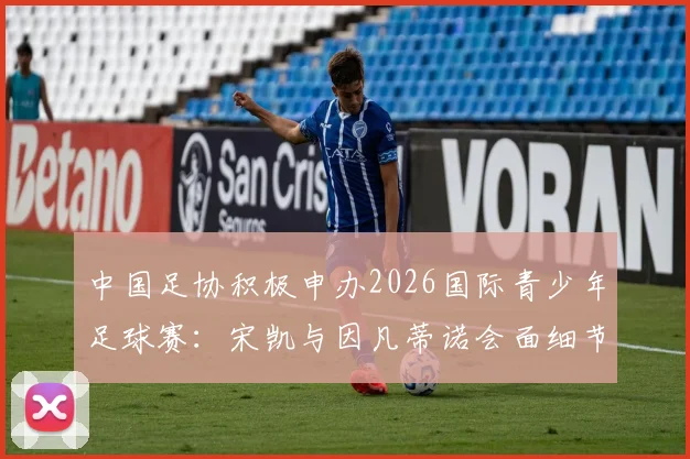 中国足协积极申办2026国际青少年足球赛：宋凯与因凡蒂诺会面细节与对中国青训的深远影响解读