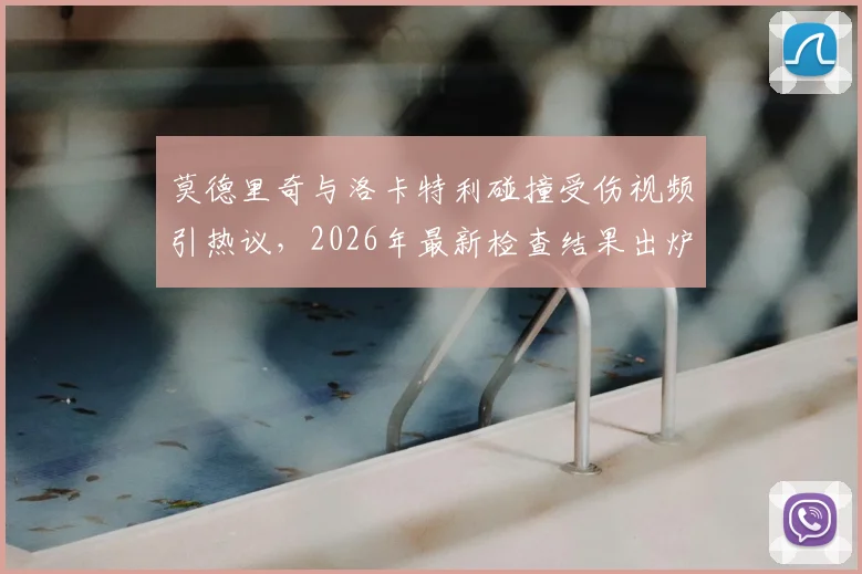 莫德里奇与洛卡特利碰撞受伤视频引热议，2026年最新检查结果出炉，皇马中场伤势影响深度分析