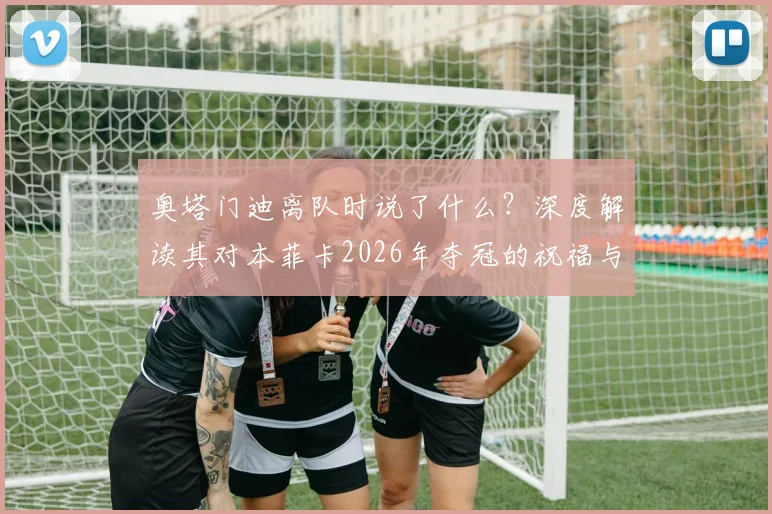 奥塔门迪离队时说了什么？深度解读其对本菲卡2026年夺冠的祝福与期许