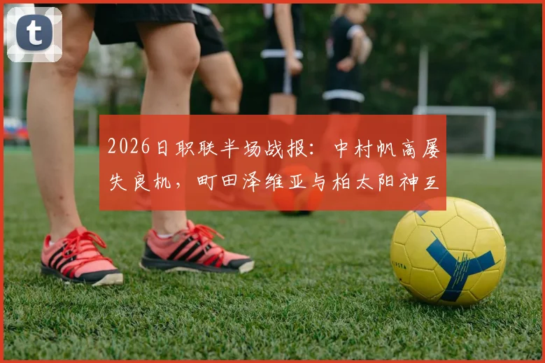 2026日职联半场战报:中村帆高屡失良机,町田泽维亚与柏太阳神互交白卷,半场战术深度解析