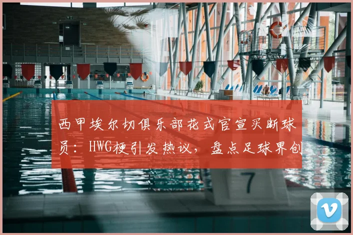 西甲埃尔切俱乐部花式官宣买断球员:HWG梗引发热议,盘点足球界创意官宣案例