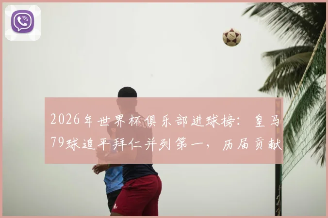 2026年世界杯俱乐部进球榜：皇马79球追平拜仁并列第一，历届贡献球员全解析