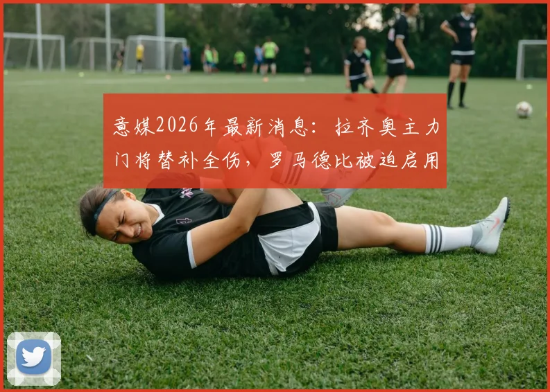意媒2026年最新消息:拉齐奥主力门将替补全伤,罗马德比被迫启用三门,深度剖析门将危机
