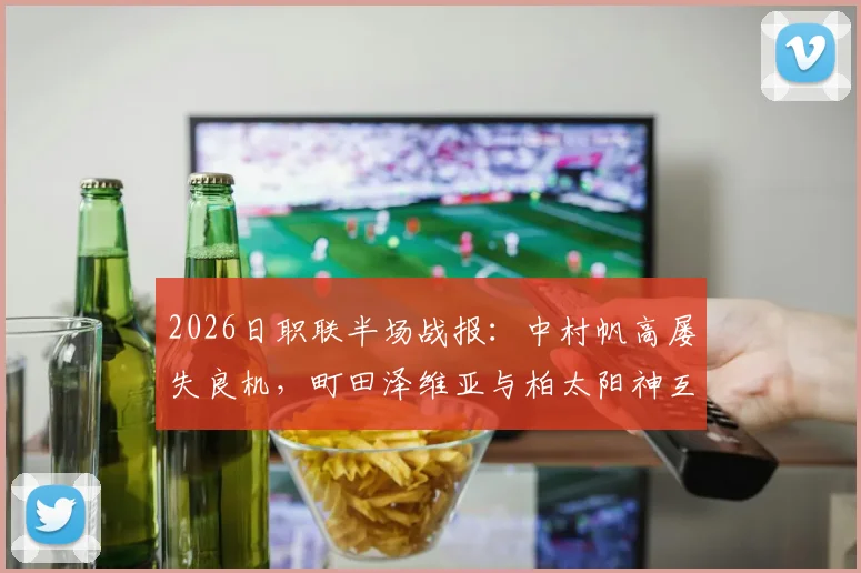 2026日职联半场战报：中村帆高屡失良机，町田泽维亚与柏太阳神互交白卷，半场战术深度解析