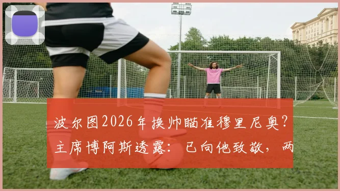 波尔图2026年换帅瞄准穆里尼奥？主席博阿斯透露：已向他致敬，两人保持联系