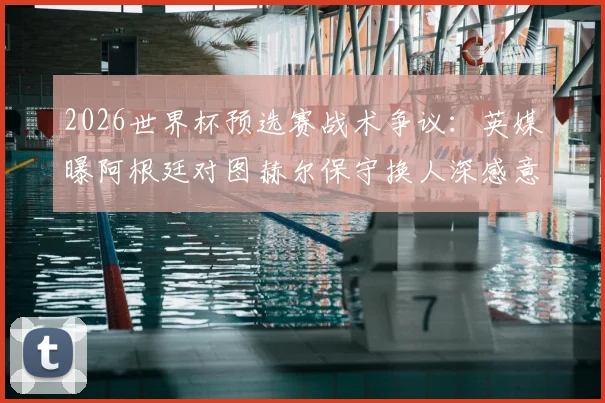 2026世界杯预选赛战术争议:英媒曝阿根廷对图赫尔保守换人深感意外,详解临场指挥得失
