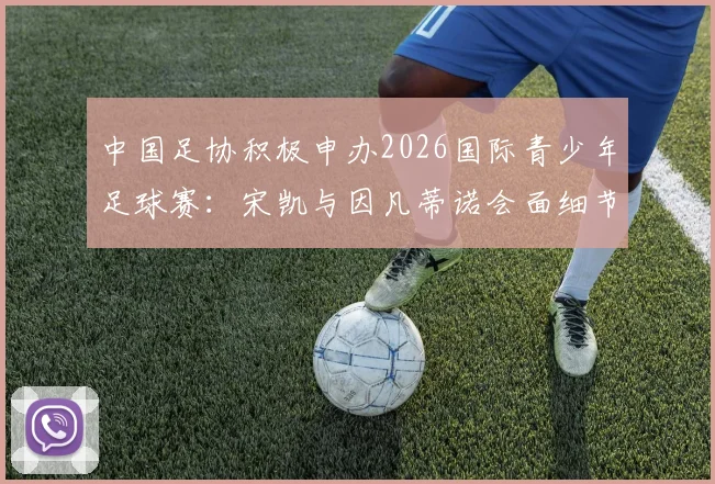中国足协积极申办2026国际青少年足球赛:宋凯与因凡蒂诺会面细节与对中国青训的深远影响解读