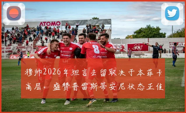 穆帅2026年坦言去留取决于本菲卡高层，盛赞普雷斯蒂安尼状态正佳背后深意