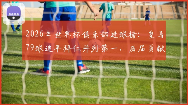 2026年世界杯俱乐部进球榜：皇马79球追平拜仁并列第一，历届贡献球员全解析