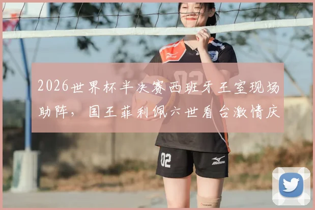 2026世界杯半决赛西班牙王室现场助阵,国王菲利佩六世看台激情庆祝瞬间全记录