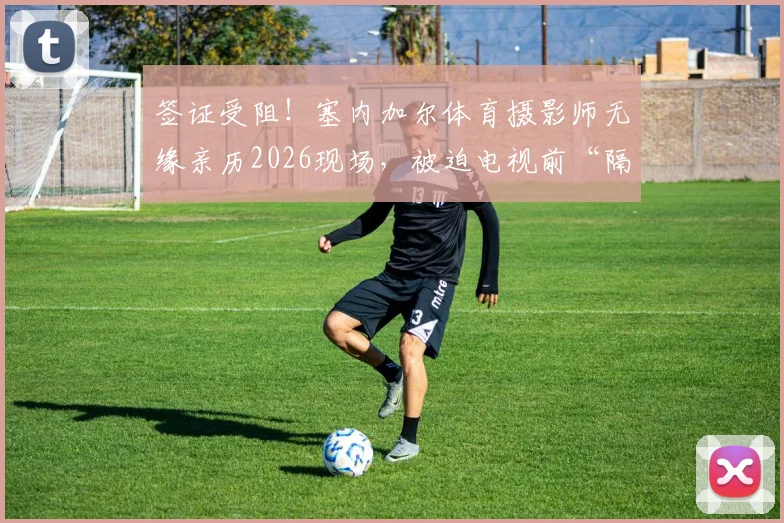 签证受阻!塞内加尔体育摄影师无缘亲历2026现场,被迫电视前“隔空”工作,海外媒体工作者入境困境何解?