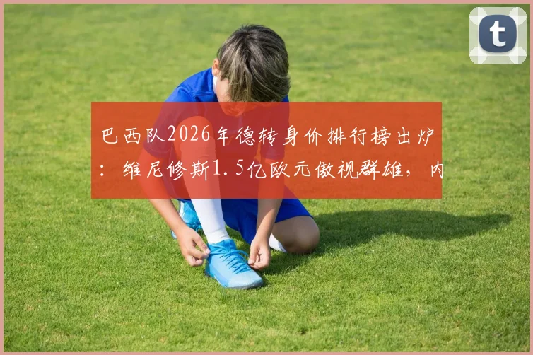 巴西队2026年德转身价排行榜出炉：维尼修斯1.5亿欧元傲视群雄，内马尔身价跌至1000万欧
