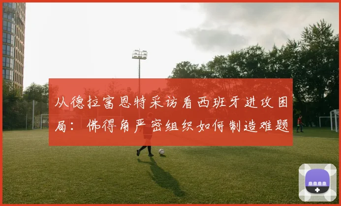 从德拉富恩特采访看西班牙进攻困局：佛得角严密组织如何制造难题，对2026世界杯的战术启示