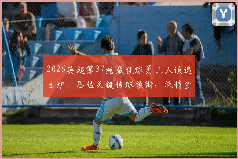 2026英超第37轮最佳球员三人候选出炉！恩佐关键传球领衔，沃特金斯绝杀，罗杰斯数据全面，你选谁？