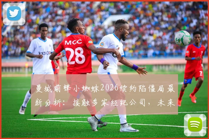 曼城前锋小蜘蛛2026续约陷僵局最新分析:接触多家经纪公司,未来去向与合同谈判细节解读