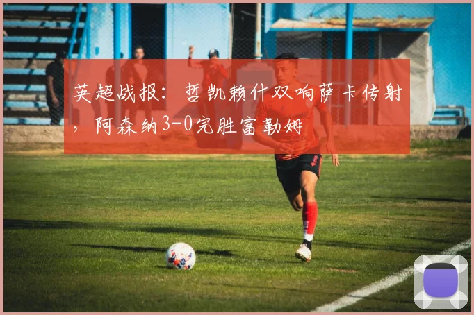 英超战报：哲凯赖什双响萨卡传射，阿森纳3-0完胜富勒姆
