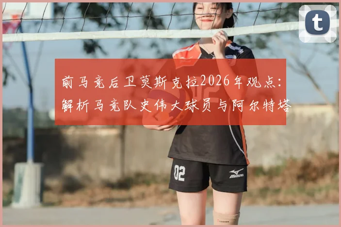 前马竞后卫莫斯克拉2026年观点：解析马竞队史伟大球员与阿尔特塔激发潜力之道
