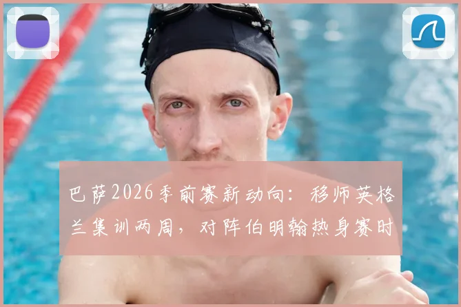 巴萨2026季前赛新动向：移师英格兰集训两周，对阵伯明翰热身赛时间、地点及门票信息前瞻