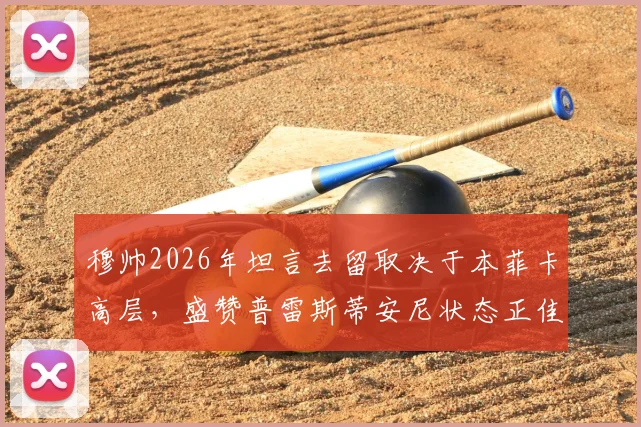 穆帅2026年坦言去留取决于本菲卡高层,盛赞普雷斯蒂安尼状态正佳背后深意