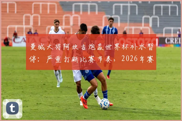 曼城大将阿坎吉炮轰世界杯补水暂停：严重打断比赛节奏，2026年赛制该取消吗？