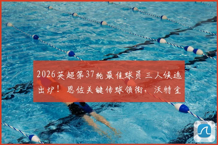 2026英超第37轮最佳球员三人候选出炉！恩佐关键传球领衔，沃特金斯绝杀，罗杰斯数据全面，你选谁？