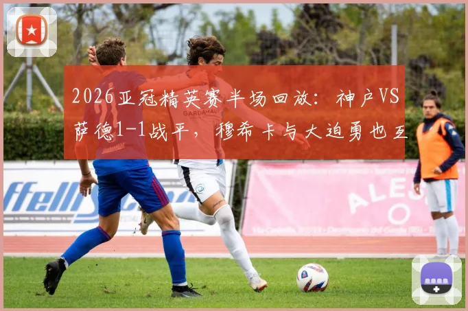 2026亚冠精英赛半场回放:神户VS萨德1-1战平,穆希卡与大迫勇也互献进球